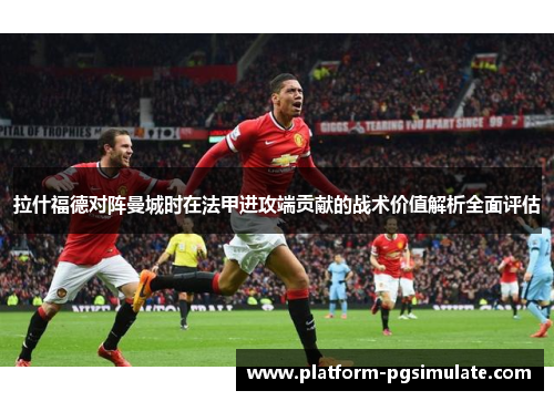 拉什福德对阵曼城时在法甲进攻端贡献的战术价值解析全面评估