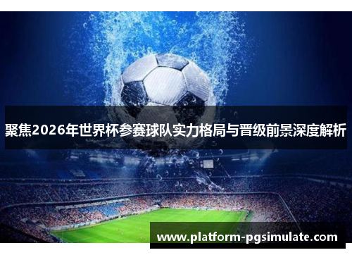 聚焦2026年世界杯参赛球队实力格局与晋级前景深度解析