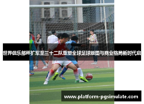 世界俱乐部杯扩军至三十二队重塑全球足球版图与商业格局新时代启