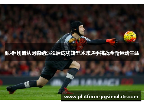 佩特·切赫从阿森纳退役后成功转型冰球选手挑战全新运动生涯