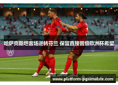 哈萨克斯坦客场逆转芬兰 保留直接晋级欧洲杯希望 哈萨克斯坦客场逆转芬兰 保留直接晋级欧洲杯希望