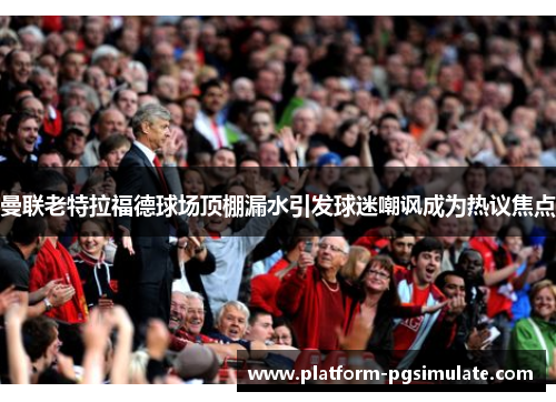 曼联老特拉福德球场顶棚漏水引发球迷嘲讽成为热议焦点